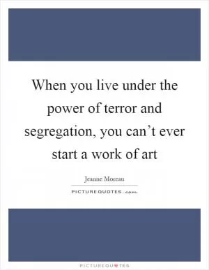 When you live under the power of terror and segregation, you can’t ever start a work of art Picture Quote #1
