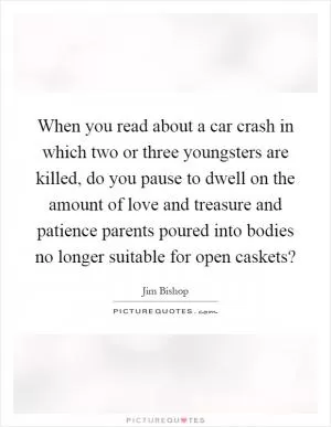 When you read about a car crash in which two or three youngsters are killed, do you pause to dwell on the amount of love and treasure and patience parents poured into bodies no longer suitable for open caskets? Picture Quote #1