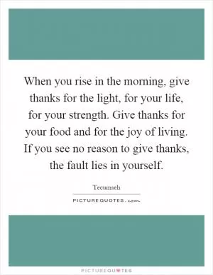 When you rise in the morning, give thanks for the light, for your life, for your strength. Give thanks for your food and for the joy of living. If you see no reason to give thanks, the fault lies in yourself Picture Quote #1