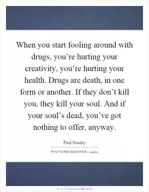 When you start fooling around with drugs, you’re hurting your creativity, you’re hurting your health. Drugs are death, in one form or another. If they don’t kill you, they kill your soul. And if your soul’s dead, you’ve got nothing to offer, anyway Picture Quote #1