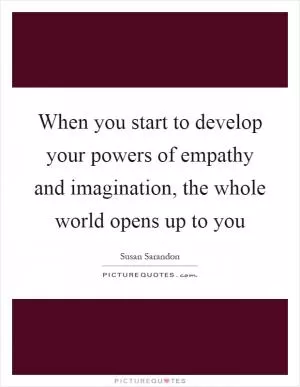When you start to develop your powers of empathy and imagination, the whole world opens up to you Picture Quote #1