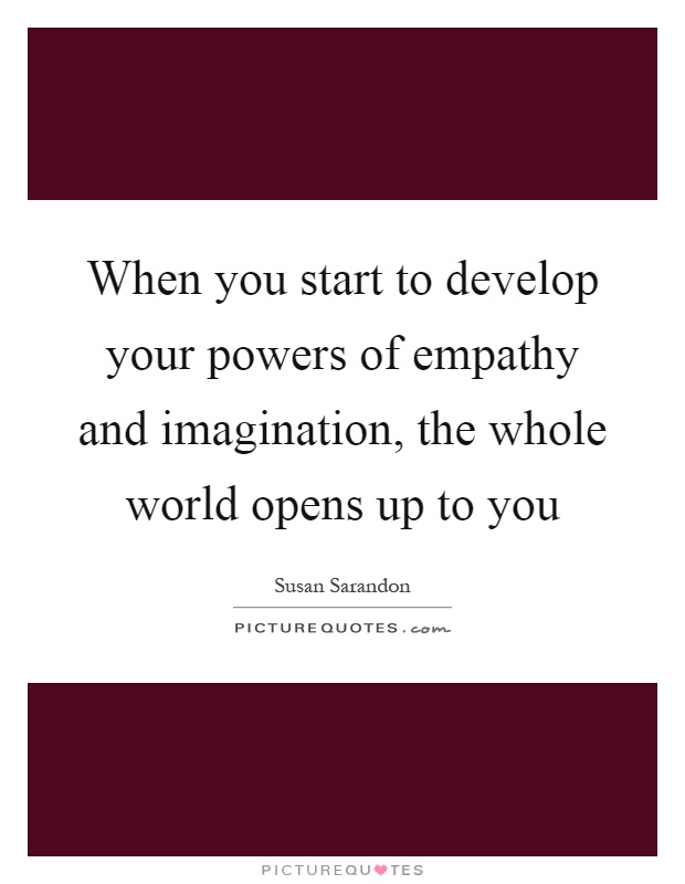 When you start to develop your powers of empathy and imagination, the whole world opens up to you Picture Quote #1