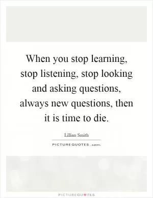 When you stop learning, stop listening, stop looking and asking questions, always new questions, then it is time to die Picture Quote #1