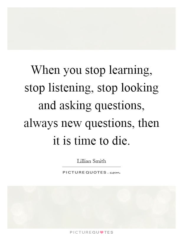 When you stop learning, stop listening, stop looking and asking questions, always new questions, then it is time to die Picture Quote #1