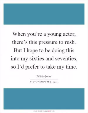 When you’re a young actor, there’s this pressure to rush. But I hope to be doing this into my sixties and seventies, so I’d prefer to take my time Picture Quote #1