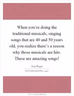 When you’re doing the traditional musicals, singing songs that are 40 and 50 years old, you realize there’s a reason why those musicals are hits. These are amazing songs! Picture Quote #1