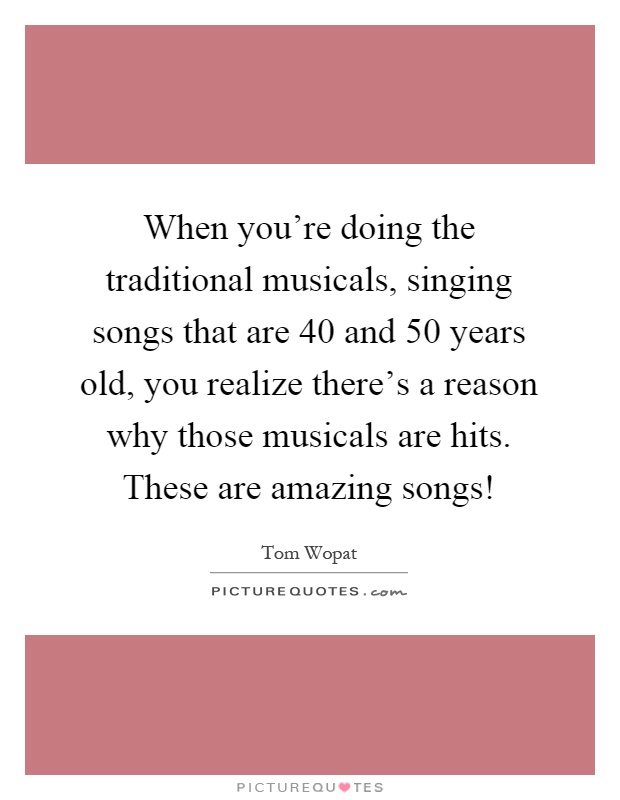 When you're doing the traditional musicals, singing songs that are 40 and 50 years old, you realize there's a reason why those musicals are hits. These are amazing songs! Picture Quote #1