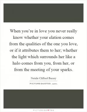 When you’re in love you never really know whether your elation comes from the qualities of the one you love, or if it attributes them to her; whether the light which surrounds her like a halo comes from you, from her, or from the meeting of your sparks Picture Quote #1