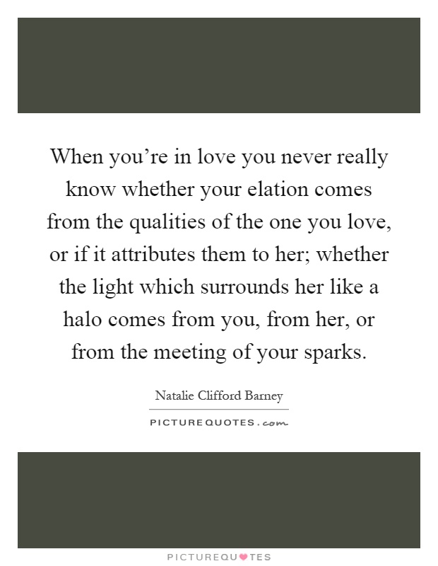 When you're in love you never really know whether your elation comes from the qualities of the one you love, or if it attributes them to her; whether the light which surrounds her like a halo comes from you, from her, or from the meeting of your sparks Picture Quote #1
