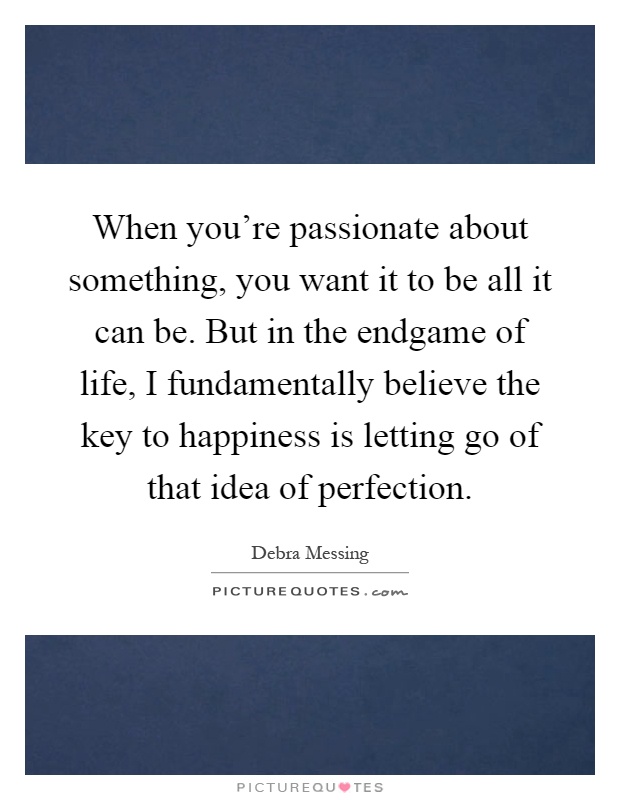 When you're passionate about something, you want it to be all it can be. But in the endgame of life, I fundamentally believe the key to happiness is letting go of that idea of perfection Picture Quote #1