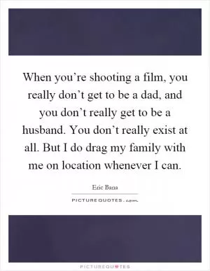 When you’re shooting a film, you really don’t get to be a dad, and you don’t really get to be a husband. You don’t really exist at all. But I do drag my family with me on location whenever I can Picture Quote #1