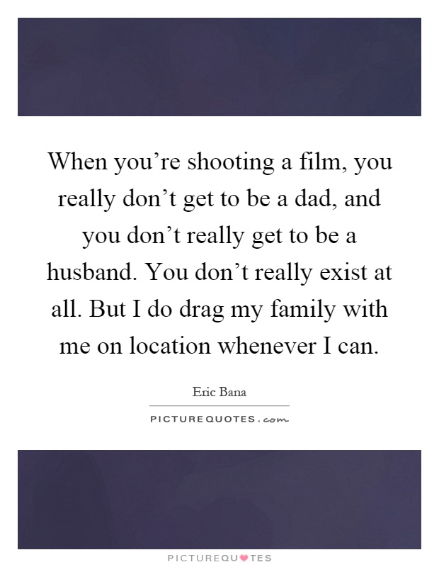 When you're shooting a film, you really don't get to be a dad, and you don't really get to be a husband. You don't really exist at all. But I do drag my family with me on location whenever I can Picture Quote #1