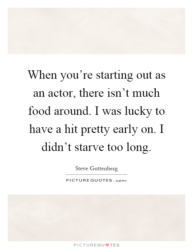 When you're starting out as an actor, there isn't much food around. I was lucky to have a hit pretty early on. I didn't starve too long Picture Quote #1