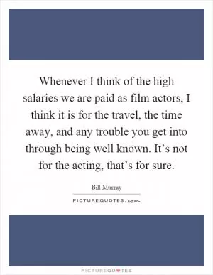 Whenever I think of the high salaries we are paid as film actors, I think it is for the travel, the time away, and any trouble you get into through being well known. It’s not for the acting, that’s for sure Picture Quote #1