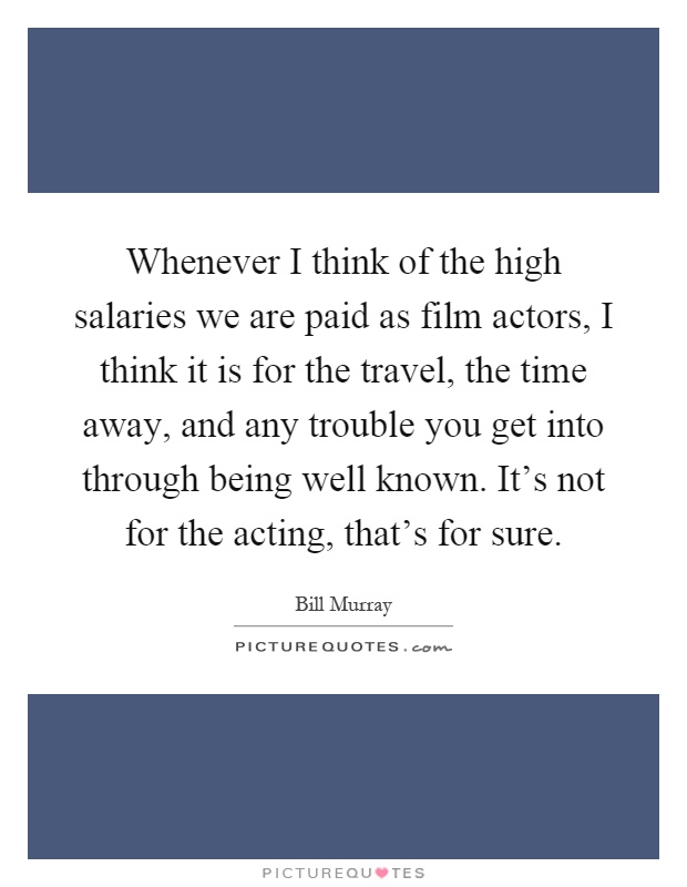 Whenever I think of the high salaries we are paid as film actors, I think it is for the travel, the time away, and any trouble you get into through being well known. It's not for the acting, that's for sure Picture Quote #1