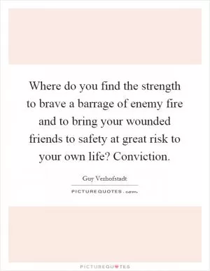 Where do you find the strength to brave a barrage of enemy fire and to bring your wounded friends to safety at great risk to your own life? Conviction Picture Quote #1