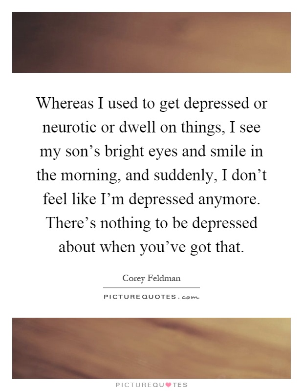 Whereas I used to get depressed or neurotic or dwell on things, I see my son's bright eyes and smile in the morning, and suddenly, I don't feel like I'm depressed anymore. There's nothing to be depressed about when you've got that Picture Quote #1