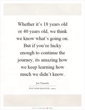 Whether it’s 18 years old or 40 years old, we think we know what’s going on. But if you’re lucky enough to continue the journey, its amazing how we keep learning how much we didn’t know Picture Quote #1