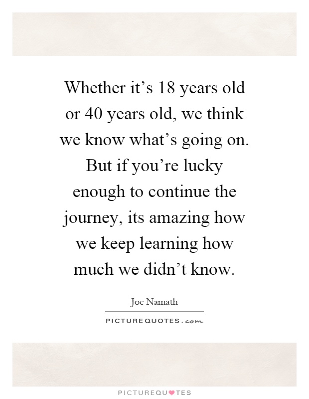 Whether it's 18 years old or 40 years old, we think we know what's going on. But if you're lucky enough to continue the journey, its amazing how we keep learning how much we didn't know Picture Quote #1