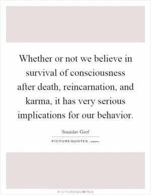 Whether or not we believe in survival of consciousness after death, reincarnation, and karma, it has very serious implications for our behavior Picture Quote #1