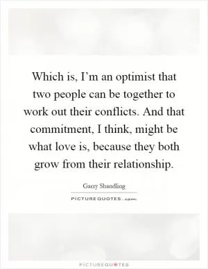 Which is, I’m an optimist that two people can be together to work out their conflicts. And that commitment, I think, might be what love is, because they both grow from their relationship Picture Quote #1
