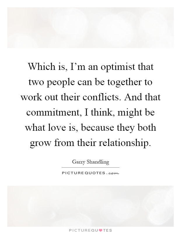 Which is, I'm an optimist that two people can be together to work out their conflicts. And that commitment, I think, might be what love is, because they both grow from their relationship Picture Quote #1