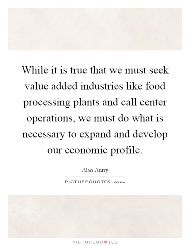 While it is true that we must seek value added industries like food processing plants and call center operations, we must do what is necessary to expand and develop our economic profile Picture Quote #1