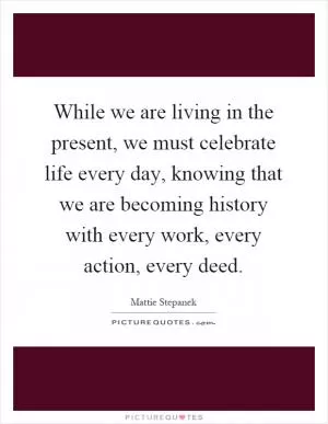 While we are living in the present, we must celebrate life every day, knowing that we are becoming history with every work, every action, every deed Picture Quote #1