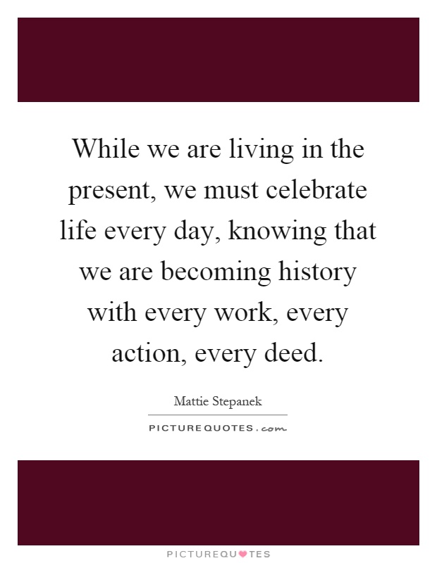While we are living in the present, we must celebrate life every day, knowing that we are becoming history with every work, every action, every deed Picture Quote #1