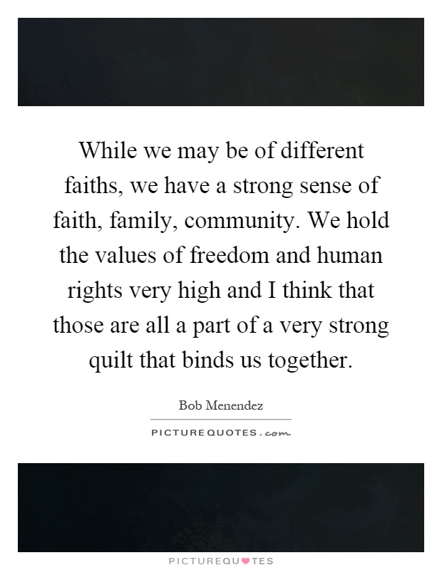 While we may be of different faiths, we have a strong sense of faith, family, community. We hold the values of freedom and human rights very high and I think that those are all a part of a very strong quilt that binds us together Picture Quote #1