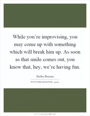 While you’re improvising, you may come up with something which will break him up. As soon as that smile comes out, you know that, hey, we’re having fun Picture Quote #1