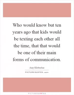 Who would know but ten years ago that kids would be texting each other all the time, that that would be one of their main forms of communication Picture Quote #1