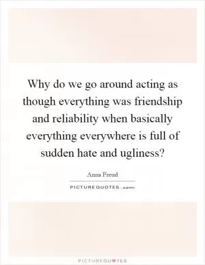 Why do we go around acting as though everything was friendship and reliability when basically everything everywhere is full of sudden hate and ugliness? Picture Quote #1