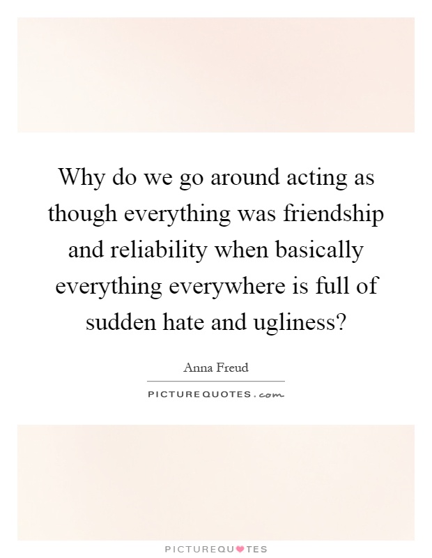Why do we go around acting as though everything was friendship and reliability when basically everything everywhere is full of sudden hate and ugliness? Picture Quote #1