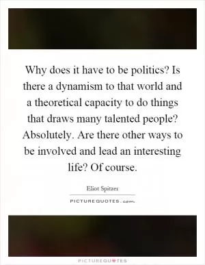 Why does it have to be politics? Is there a dynamism to that world and a theoretical capacity to do things that draws many talented people? Absolutely. Are there other ways to be involved and lead an interesting life? Of course Picture Quote #1