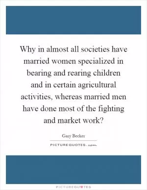 Why in almost all societies have married women specialized in bearing and rearing children and in certain agricultural activities, whereas married men have done most of the fighting and market work? Picture Quote #1