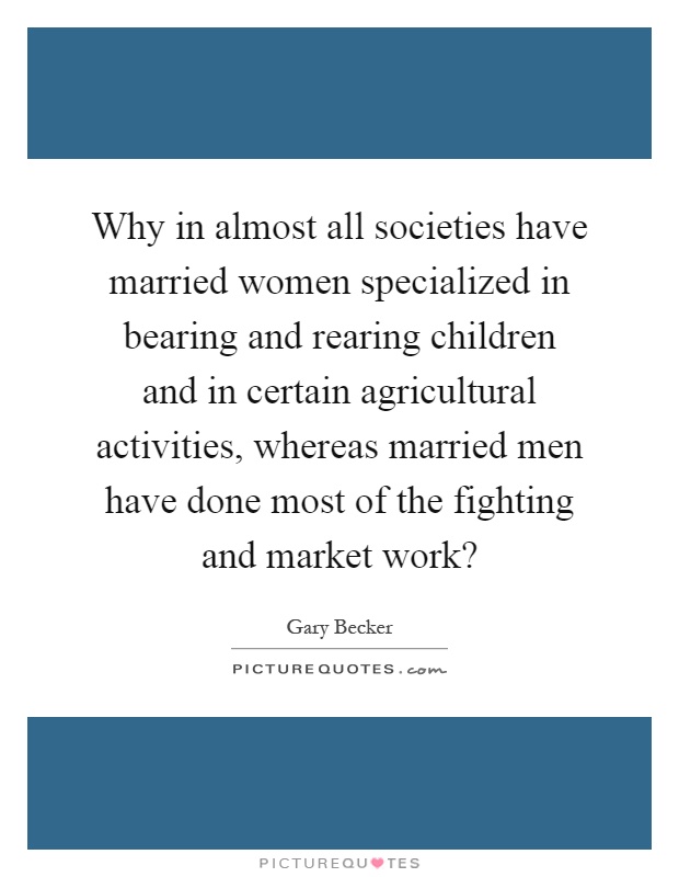 Why in almost all societies have married women specialized in bearing and rearing children and in certain agricultural activities, whereas married men have done most of the fighting and market work? Picture Quote #1
