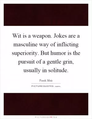 Wit is a weapon. Jokes are a masculine way of inflicting superiority. But humor is the pursuit of a gentle grin, usually in solitude Picture Quote #1