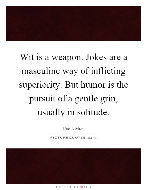 Wit is a weapon. Jokes are a masculine way of inflicting superiority. But humor is the pursuit of a gentle grin, usually in solitude Picture Quote #1