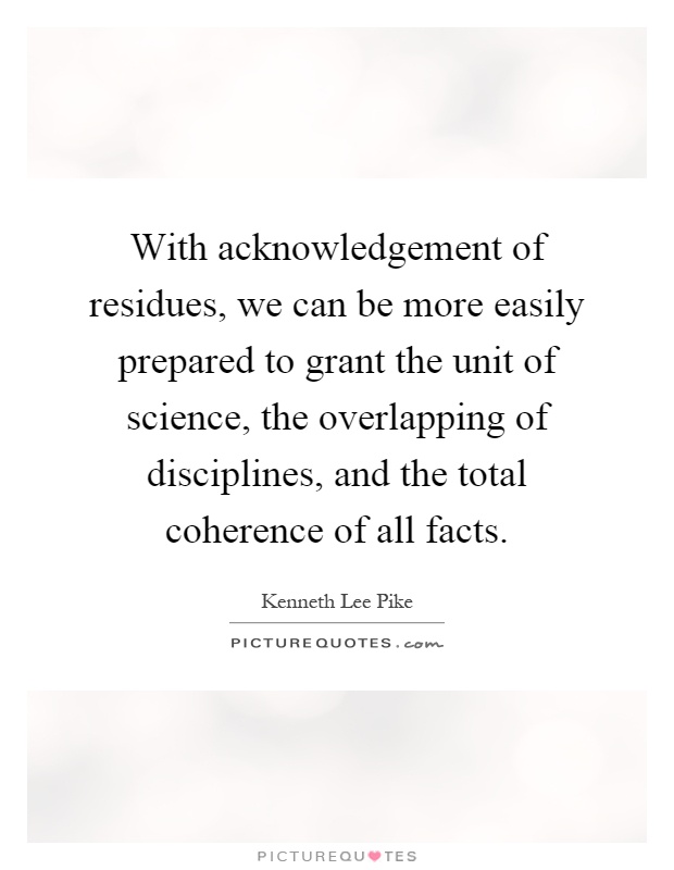 With acknowledgement of residues, we can be more easily prepared to grant the unit of science, the overlapping of disciplines, and the total coherence of all facts Picture Quote #1