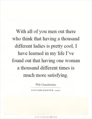With all of you men out there who think that having a thousand different ladies is pretty cool, I have learned in my life I’ve found out that having one woman a thousand different times is much more satisfying Picture Quote #1