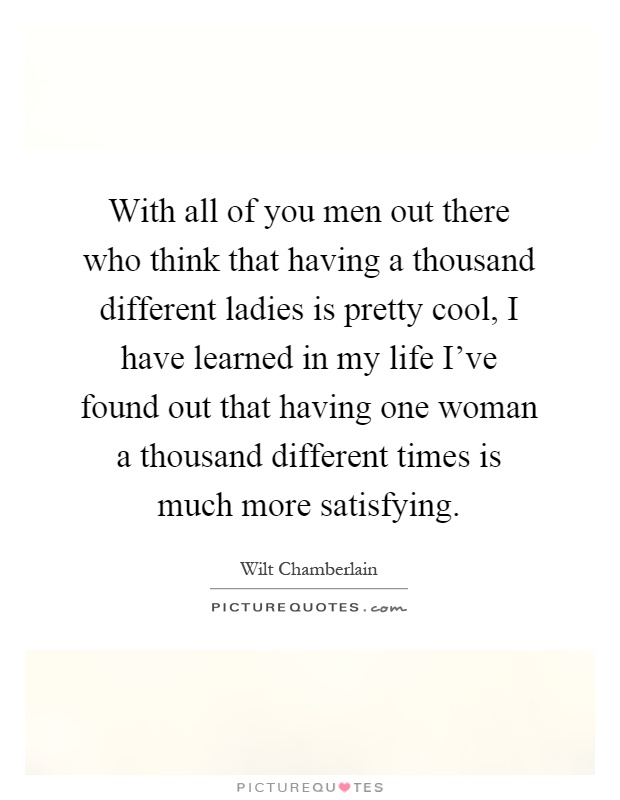 With all of you men out there who think that having a thousand different ladies is pretty cool, I have learned in my life I've found out that having one woman a thousand different times is much more satisfying Picture Quote #1