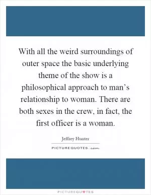 With all the weird surroundings of outer space the basic underlying theme of the show is a philosophical approach to man’s relationship to woman. There are both sexes in the crew, in fact, the first officer is a woman Picture Quote #1