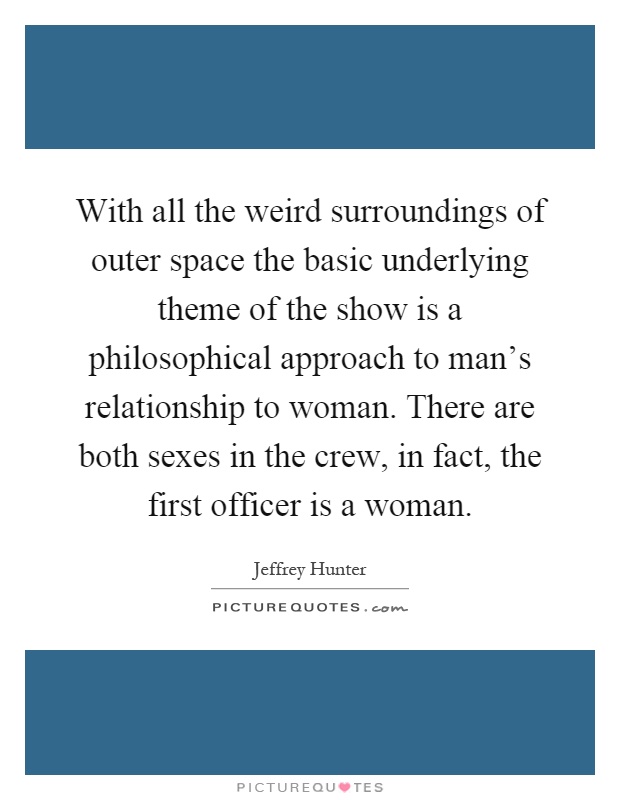 With all the weird surroundings of outer space the basic underlying theme of the show is a philosophical approach to man's relationship to woman. There are both sexes in the crew, in fact, the first officer is a woman Picture Quote #1
