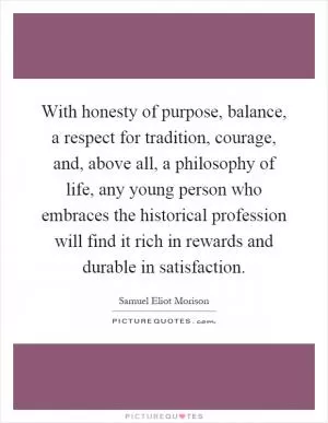 With honesty of purpose, balance, a respect for tradition, courage, and, above all, a philosophy of life, any young person who embraces the historical profession will find it rich in rewards and durable in satisfaction Picture Quote #1