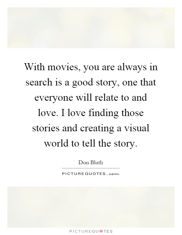 With movies, you are always in search is a good story, one that everyone will relate to and love. I love finding those stories and creating a visual world to tell the story Picture Quote #1