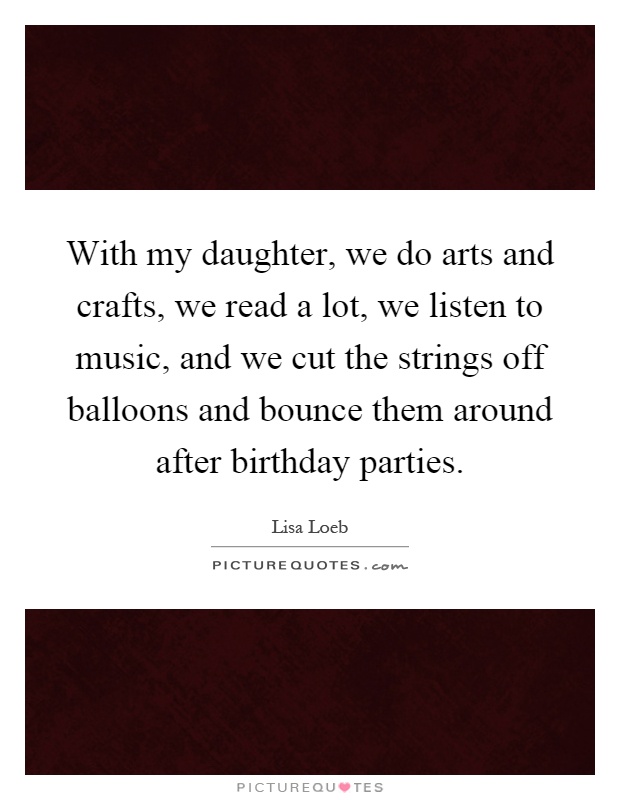 With my daughter, we do arts and crafts, we read a lot, we listen to music, and we cut the strings off balloons and bounce them around after birthday parties Picture Quote #1