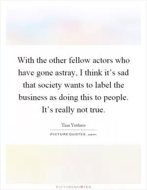 With the other fellow actors who have gone astray, I think it’s sad that society wants to label the business as doing this to people. It’s really not true Picture Quote #1
