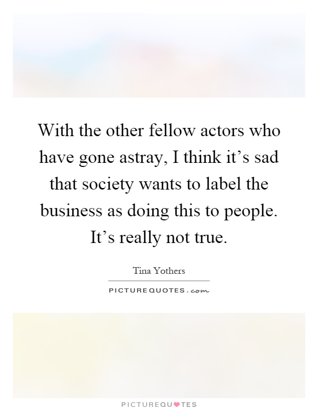 With the other fellow actors who have gone astray, I think it's sad that society wants to label the business as doing this to people. It's really not true Picture Quote #1