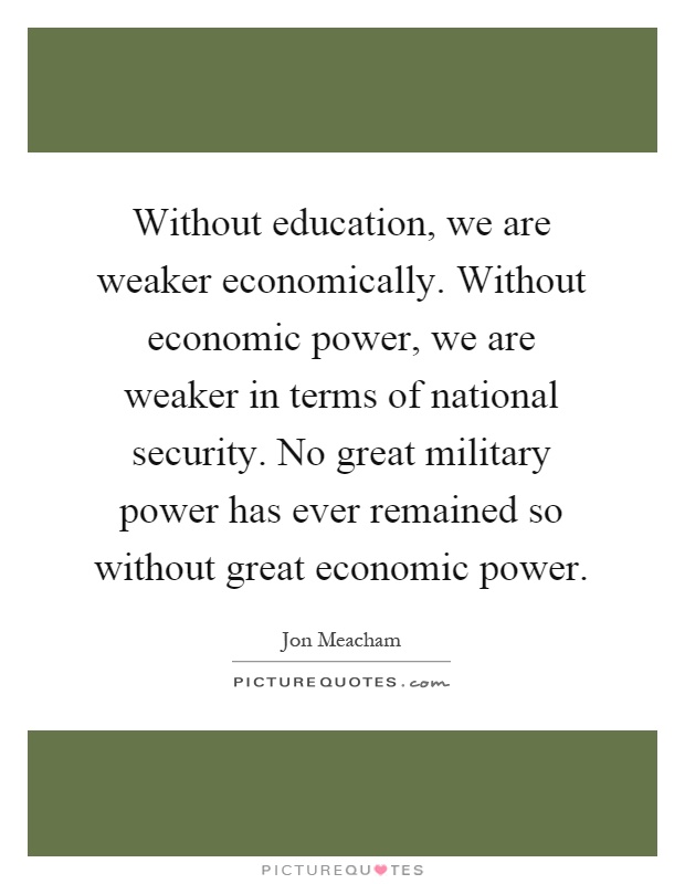 Without education, we are weaker economically. Without economic power, we are weaker in terms of national security. No great military power has ever remained so without great economic power Picture Quote #1